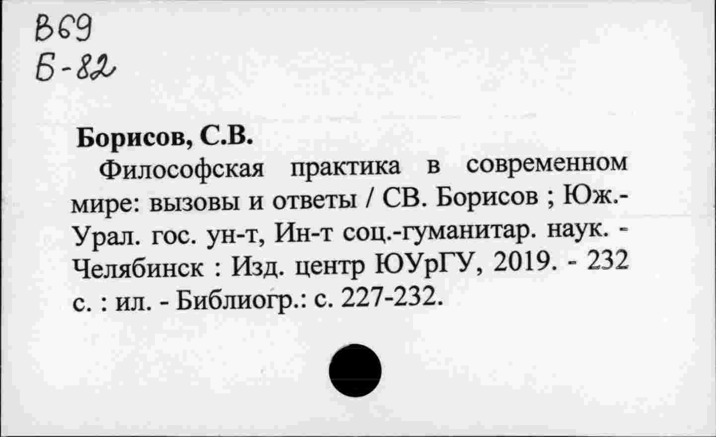 ﻿Е>С9
Б-&&
Борисов, С.В.
Философская практика в современном мире: вызовы и ответы / СВ. Борисов ; Юж.-Урал. гос. ун-т, Ин-т соц.-гуманитар. наук. -Челябинск : Изд. центр ЮУрГУ, 2019. - 232 с.: ил. - Библиогр.: с. 227-232.